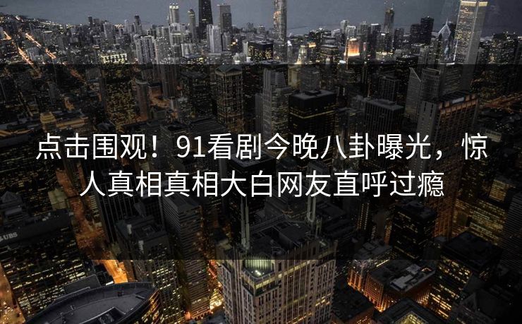 点击围观！91看剧今晚八卦曝光，惊人真相真相大白网友直呼过瘾