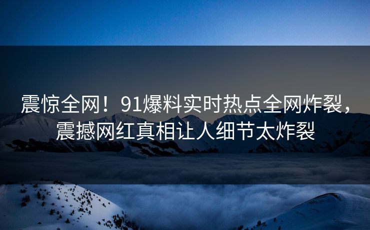 震惊全网！91爆料实时热点全网炸裂，震撼网红真相让人细节太炸裂  第1张