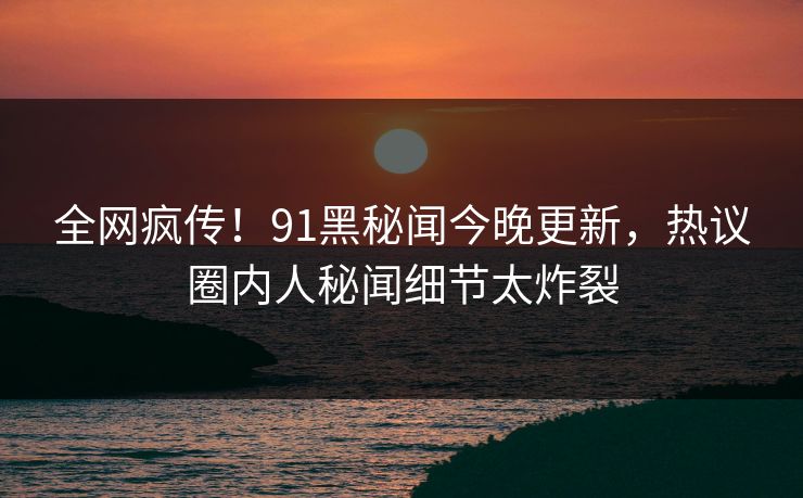 全网疯传！91黑秘闻今晚更新，热议圈内人秘闻细节太炸裂