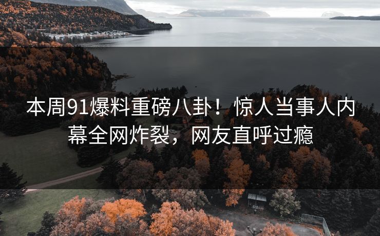 本周91爆料重磅八卦！惊人当事人内幕全网炸裂，网友直呼过瘾