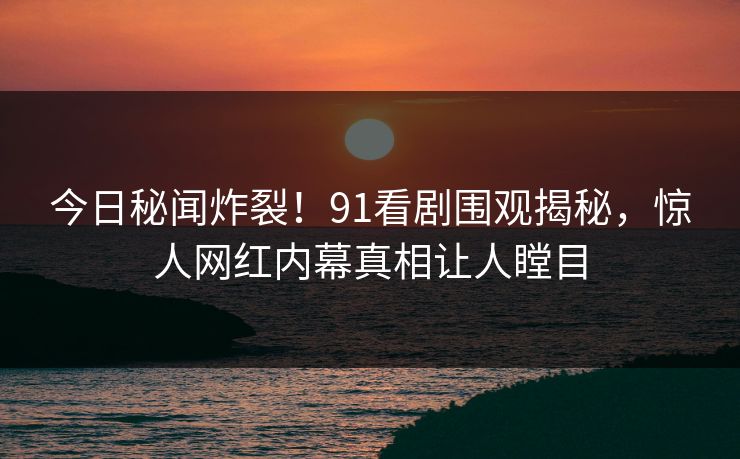 今日秘闻炸裂！91看剧围观揭秘，惊人网红内幕真相让人瞠目