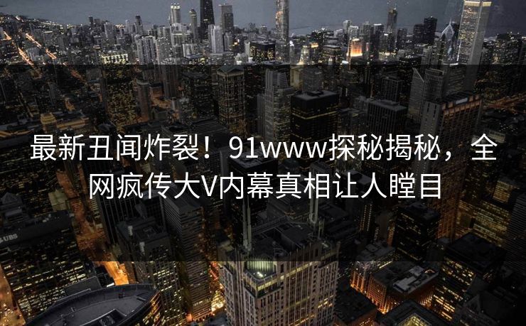 最新丑闻炸裂！91www探秘揭秘，全网疯传大V内幕真相让人瞠目