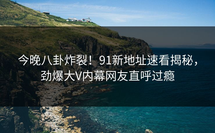 今晚八卦炸裂！91新地址速看揭秘，劲爆大V内幕网友直呼过瘾