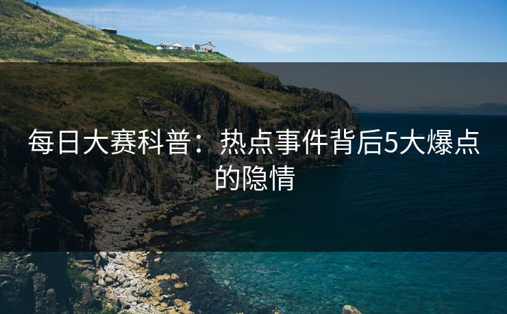 每日大赛科普：热点事件背后5大爆点的隐情  第1张