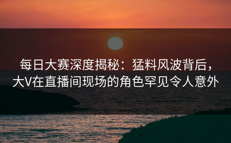 每日大赛深度揭秘：猛料风波背后，大V在直播间现场的角色罕见令人意外