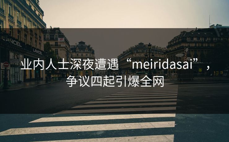 业内人士深夜遭遇“meiridasai”，争议四起引爆全网