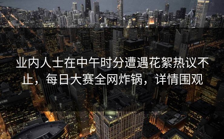 业内人士在中午时分遭遇花絮热议不止，每日大赛全网炸锅，详情围观