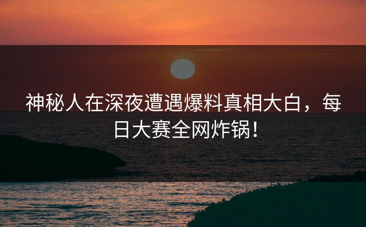 神秘人在深夜遭遇爆料真相大白，每日大赛全网炸锅！