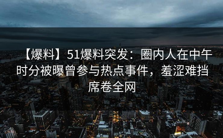【爆料】51爆料突发：圈内人在中午时分被曝曾参与热点事件，羞涩难挡席卷全网