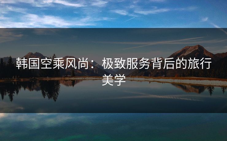 韩国空乘风尚：极致服务背后的旅行美学