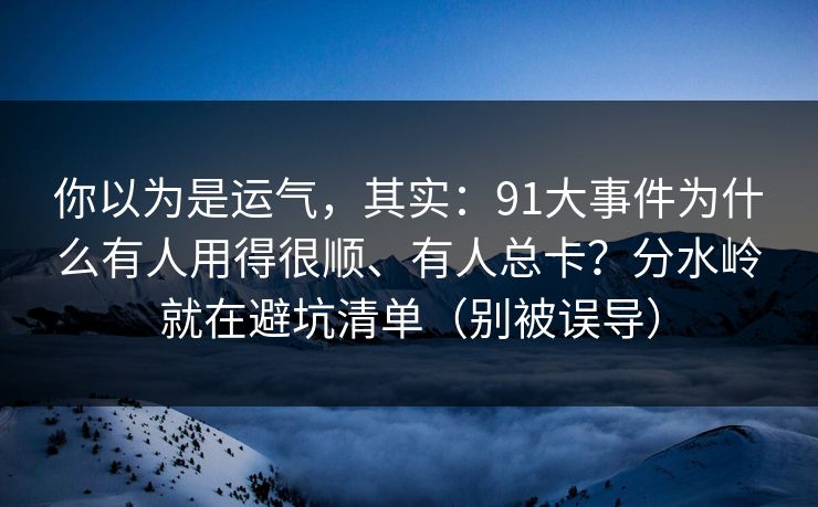 你以为是运气,其实:91大事件为什么有人用得很顺、有人总卡?分水岭就在避坑清单(别被误导)