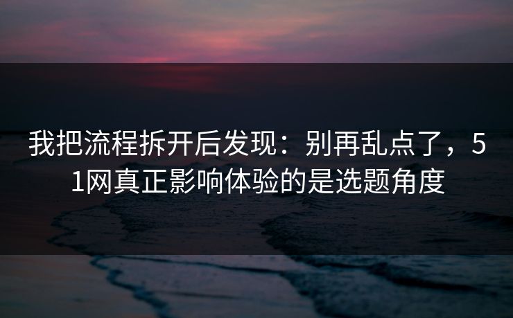 我把流程拆开后发现:别再乱点了,51网真正影响体验的是选题角度