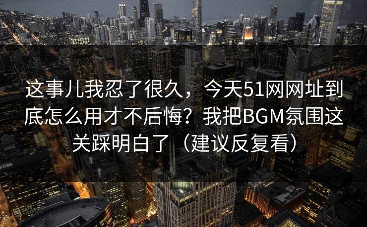 这事儿我忍了很久,今天51网网址到底怎么用才不后悔?我把BGM氛围这关踩明白了(建议反复看) 第1张 这事儿我忍了很久,今天51网网址到底怎么用才不后悔?我把BGM氛围这关踩明白了(建议反复看) 第1张