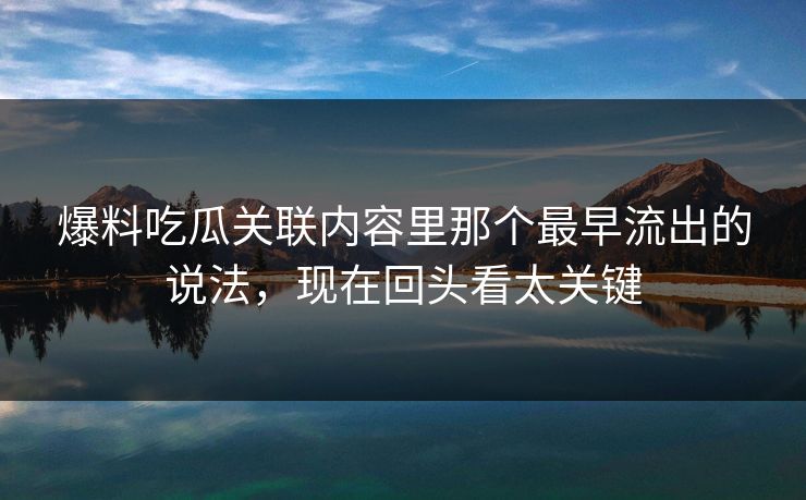 爆料吃瓜关联内容里那个最早流出的说法，现在回头看太关键