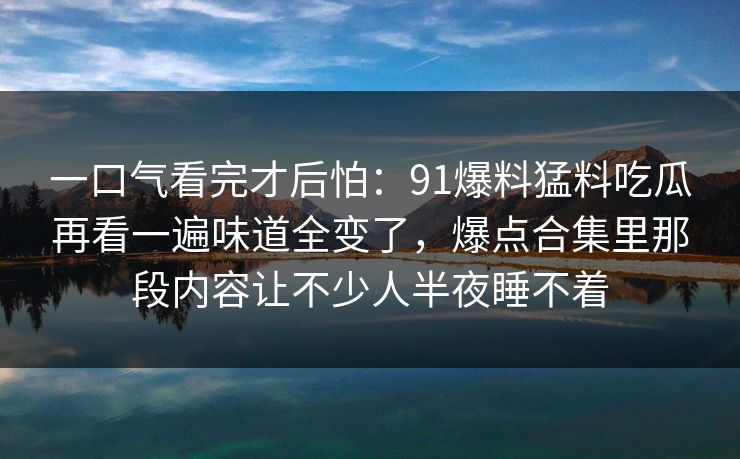 一口气看完才后怕：91爆料猛料吃瓜再看一遍味道全变了，爆点合集里那段内容让不少人半夜睡不着  第1张
